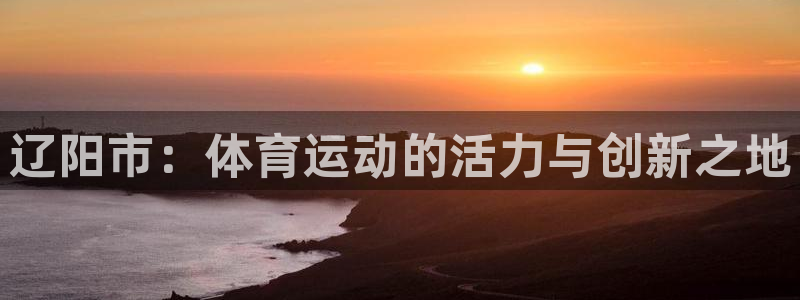 意昂官网：辽阳市：体育运动的活力与创新之地
